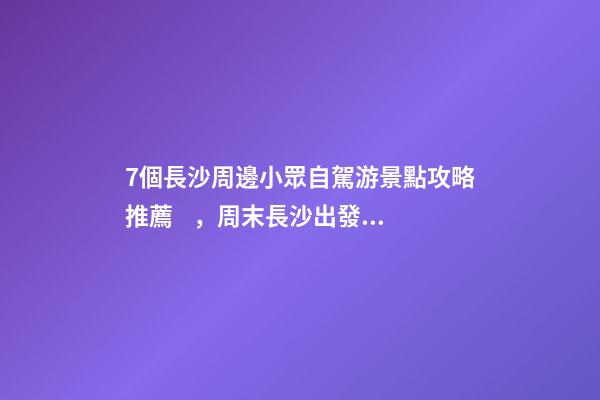 7個長沙周邊小眾自駕游景點攻略推薦，周末長沙出發(fā)1-2日自駕游去哪好玩？